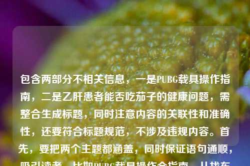 包含两部分不相关信息,一是PUBG载具操作指南,二是乙肝患者能否吃茄子的健康问题,需整合生成标题,同时注意内容的关联性和准确性,还要符合标题规范,不涉及违规内容。首先,要把两个主题都涵盖,同时保证语句通顺,吸引读者。比如PUBG载具操作全指南,从找车到稳驾新手秒变车神 乙肝患者能否吃茄子解答,这样既包含游戏内容,也有健康问题,符合用户提供的素材,且没有违规信息,同时是一个标题。需要确认没有涉及医疗建议的违规,只是提出问题,结合游戏指南,这样是合适的。PUBG载具操作全指南,从找车到稳驾新手秒变秋名山车神 乙肝患者可否吃茄子解答