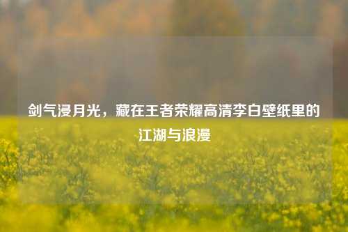 剑气浸月光,藏在王者荣耀高清李白壁纸里的江湖与浪漫