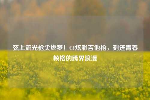 弦上流光枪尖燃梦!CF炫彩吉他枪,刻进青春帧格的跨界浪漫