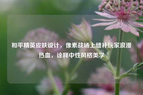 和平精英皮肤设计，像素战场上缝补玩家浪漫热血，诠释中性风格美学