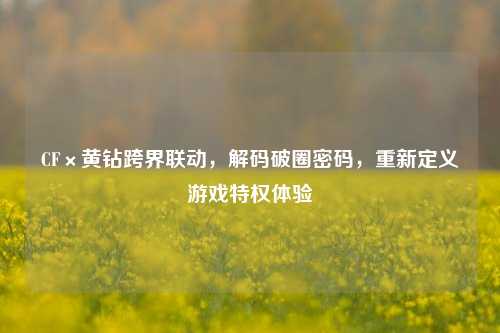 CF×黄钻跨界联动,解码破圈密码,重新定义游戏特权体验