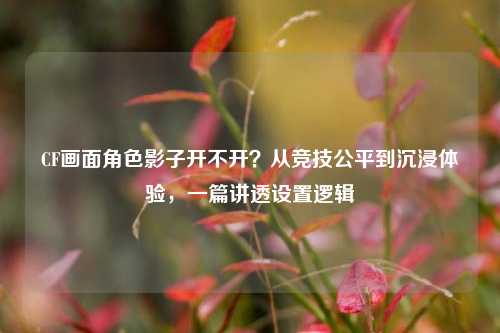 CF画面角色影子开不开?从竞技公平到沉浸体验,一篇讲透设置逻辑