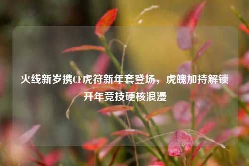 火线新岁携CF虎符新年套登场,虎魄加持解锁开年竞技硬核浪漫