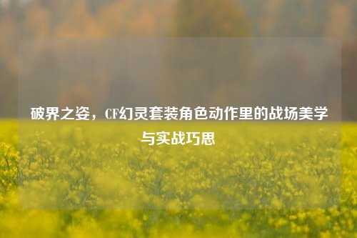 破界之姿,CF幻灵套装角色动作里的战场美学与实战巧思