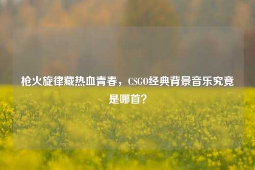 枪火旋律藏热血青春，CSGO经典背景音乐究竟是哪首？