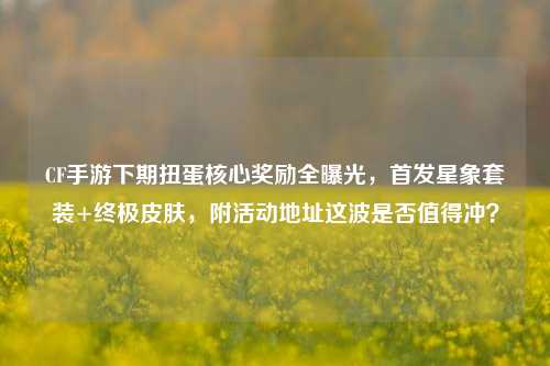 CF手游下期扭蛋核心奖励全曝光,首发星象套装+终极皮肤,附活动地址这波是否值得冲?