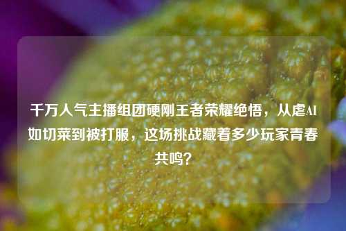 千万人气主播组团硬刚王者荣耀绝悟,从虐AI如切菜到被打服,这场挑战藏着多少玩家青春共鸣?