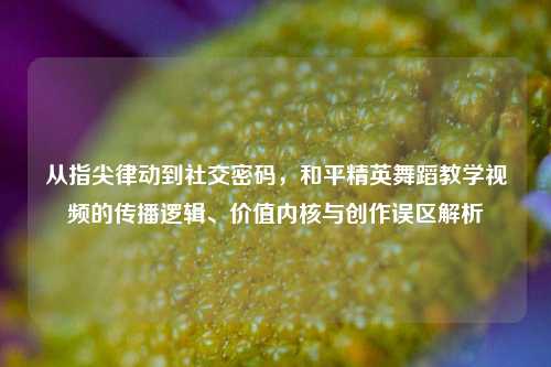 从指尖律动到社交密码，和平精英舞蹈教学视频的传播逻辑、价值内核与创作误区解析