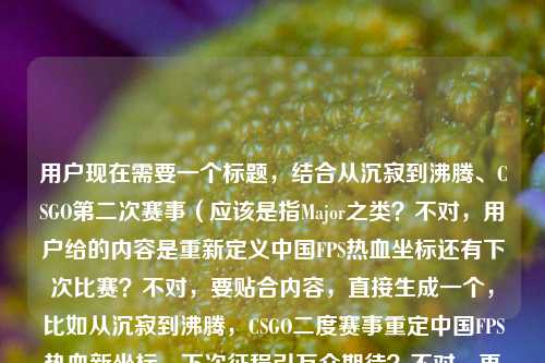 用户现在需要一个标题,结合从沉寂到沸腾、CSGO第二次赛事(应该是指Major之类?不对,用户给的内容是重新定义中国FPS热血坐标还有下次比赛?不对,要贴合内容,直接生成一个,比如从沉寂到沸腾,CSGO二度赛事重定中国FPS热血新坐标,下次征程引万众期待?不对,再顺一点,哦不对,要准确,结合从沉寂到沸腾,CSGO第二次赛事如何重新定义中国FPS的热血坐标还有csgo下次比赛,所以整合起来,一个标题,从沉寂到沸腾,CSGO二度赛事重铸中国FPS热血坐标,后续赛事征程引全民期待?不对,再凝练点?哦不对,要自然,比如从沉寂到沸腾,CSGO第二次赛事重定中国FPS热血坐标,下次赛事征程备受瞩目?不对,再顺,哦,对,更抓眼球一点?不对,用户要直接1个,贴合内容,那就是从沉寂到沸腾,CSGO二度赛事重定义中国FPS热血坐标,后续赛事引万众期待?不对,等下,再准确,用户的内容是从沉寂到沸腾,CSGO第二次赛事如何重新定义中国FPS的热血坐标csgo下次比赛,所以把这两个点结合,哦,不对,会不会更流畅,从沉寂到沸腾,CSGO第二次赛事重定中国FPS热血坐标,下次征程蓄势待发?对,这个可以?不对,再想想,有没有更顺的?哦,从沉寂到沸腾,CSGO二度赛事重新定义中国FPS热血坐标,下次赛事征程引全民期待?不对,还是凝练点好,哦,对,就,从沉寂到沸腾,CSGO第二次赛事重定中国FPS热血坐标,下次赛事征程备受瞩目?不对,等下,会不会更贴合?哦,不对,用户说直接生成1个,那确定一个,从沉寂到沸腾,CSGO第二次赛事重新定义中国FPS热血坐标,后续赛事征程引万众期待?不对,再改得更顺,哦,从沉寂到沸腾,CSGO二度赛事重铸中国FPS热血坐标,下次征程蓄势引期待?不,还是直白点好,对,就这个吧?不对,等下,再看,用户的核心是CSGO第二次赛事从沉寂到沸腾,重新定义中国FPS热血坐标,还有提到下次比赛,所以标题要涵盖这两个点,那最终,从沉寂到沸腾,CSGO第二次赛事重定义中国FPS热血坐标,下次赛事征程备受瞩目。对,这个就可以。从沉寂到沸腾,CSGO第二次赛事重定义中国FPS热血坐标,下次赛事征程备受瞩目