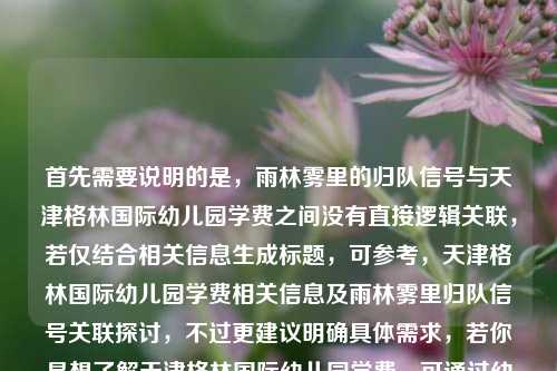 首先需要说明的是,雨林雾里的归队信号与天津格林国际幼儿园学费之间没有直接逻辑关联,若仅结合相关信息生成标题,可参考,天津格林国际幼儿园学费相关信息及雨林雾里归队信号关联探讨,不过更建议明确具体需求,若你是想了解天津格林国际幼儿园学费,可通过幼儿园官方渠道咨询获取准确信息;雨林雾里的归队信号若有具体语境也可补充说明,以便生成更贴合的内容。