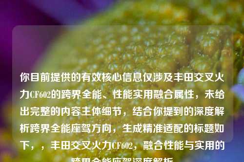你目前提供的有效核心信息仅涉及丰田交叉火力CF602的跨界全能、性能实用融合属性,未给出完整的内容主体细节,结合你提到的深度解析跨界全能座驾方向,生成精准适配的标题如下,,丰田交叉火力CF602,融合性能与实用的跨界全能座驾深度解析