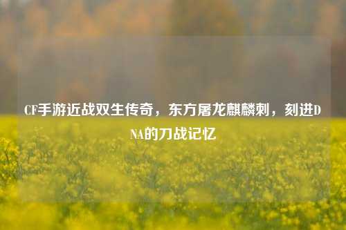 CF手游近战双生传奇,东方屠龙麒麟刺,刻进DNA的刀战记忆
