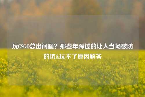 玩CSGO总出问题？那些年踩过的让人当场破防的坑&玩不了原因解答
