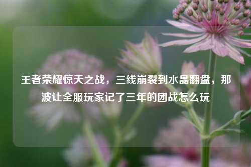 王者荣耀惊天之战，三线崩裂到水晶翻盘，那波让全服玩家记了三年的团战怎么玩
