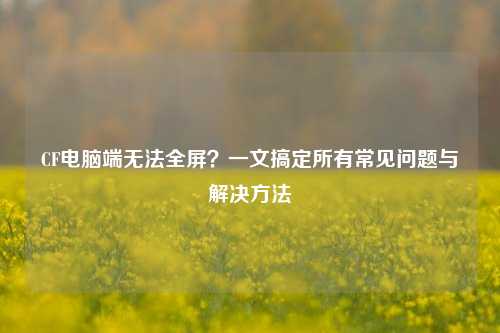 CF电脑端无法全屏?一文搞定所有常见问题与解决方法