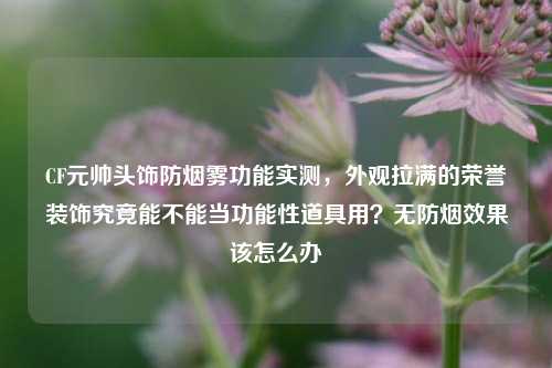 CF元帅头饰防烟雾功能实测,外观拉满的荣誉装饰究竟能不能当功能性道具用?无防烟效果该怎么办