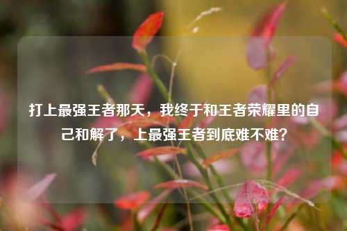 打上最强王者那天,我终于和王者荣耀里的自己和解了,上最强王者到底难不难?