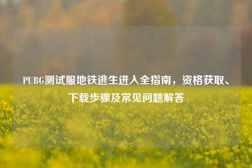 PUBG测试服地铁逃生进入全指南,资格获取、下载步骤及常见问题解答
