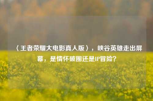 〈王者荣耀大电影真人版〉,峡谷英雄走出屏幕,是情怀破圈还是IP冒险?