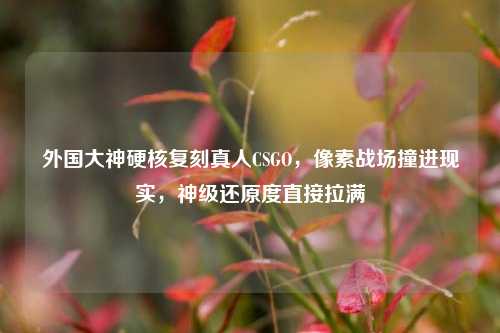 外国大神硬核复刻真人CSGO，像素战场撞进现实，神级还原度直接拉满