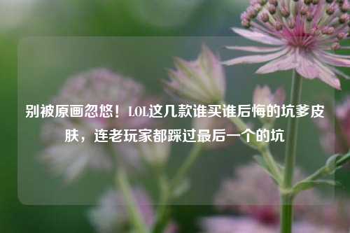 别被原画忽悠!LOL这几款谁买谁后悔的坑爹皮肤,连老玩家都踩过最后一个的坑