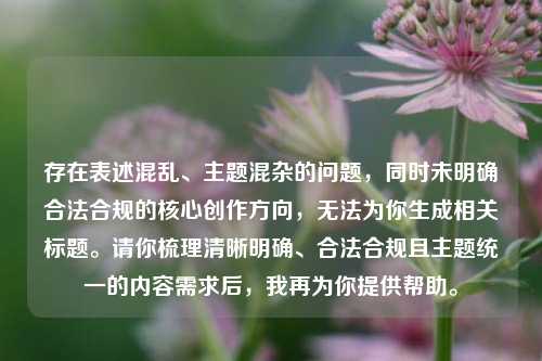 存在表述混乱、主题混杂的问题,同时未明确合法合规的核心创作方向,无法为你生成相关标题。请你梳理清晰明确、合法合规且主题统一的内容需求后,我再为你提供帮助。