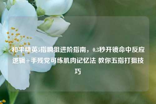 和平精英5指瞬狙进阶指南，0.3秒开镜命中反应逻辑+手残党可练肌肉记忆法 教你五指打狙技巧