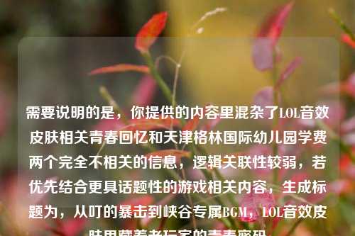需要说明的是，你提供的内容里混杂了LOL音效皮肤相关青春回忆和天津格林国际幼儿园学费两个完全不相关的信息，逻辑关联性较弱，若优先结合更具话题性的游戏相关内容，生成标题为，从叮的暴击到峡谷专属BGM，LOL音效皮肤里藏着老玩家的青春密码