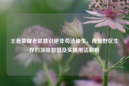 王者荣耀老鼠意识绝非苟活偷生,而是野区生存的顶级智慧及实操用法解析