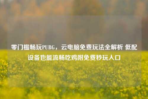 零门槛畅玩PUBG,云电脑免费玩法全解析 低配设备也能流畅吃鸡附免费秒玩入口