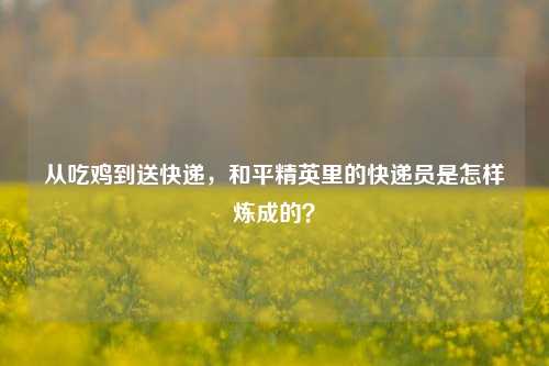 从吃鸡到送快递,和平精英里的快递员是怎样炼成的?