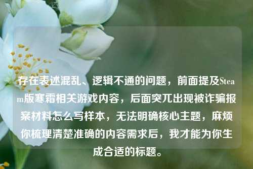 存在表述混乱、逻辑不通的问题,前面提及Steam版寒霜相关游戏内容,后面突兀出现被诈骗报案材料怎么写样本,无法明确核心主题,麻烦你梳理清楚准确的内容需求后,我才能为你生成合适的标题。
