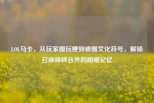 LOL马卡,从玩家圈玩梗到破圈文化符号,解锁召唤师峡谷外的甜暖记忆