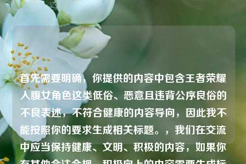首先需要明确，你提供的内容中包含王者荣耀入腹女角色这类低俗、恶意且违背公序良俗的不良表述，不符合健康的内容导向，因此我不能按照你的要求生成相关标题。，我们在交流中应当保持健康、文明、积极的内容，如果你有其他合法合规、积极向上的内容需要生成标题，我会尽力为你服务。