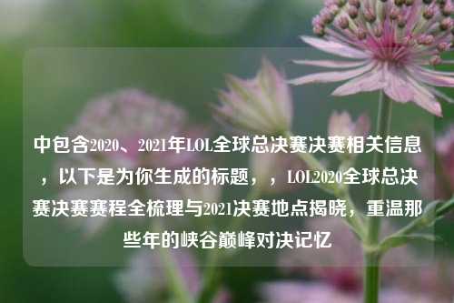中包含2020、2021年LOL全球总决赛决赛相关信息，以下是为你生成的标题，，LOL2020全球总决赛决赛赛程全梳理与2021决赛地点揭晓，重温那些年的峡谷巅峰对决记忆