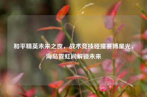 和平精英未来之夜,战术竞技碰撞赛博星光,海岛霓虹间解锁未来