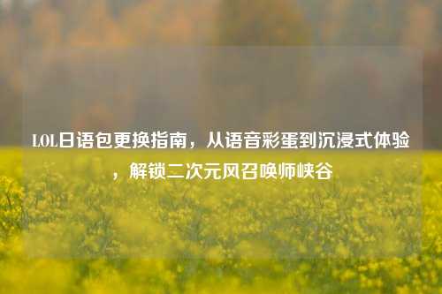 LOL日语包更换指南,从语音彩蛋到沉浸式体验,解锁二次元风召唤师峡谷