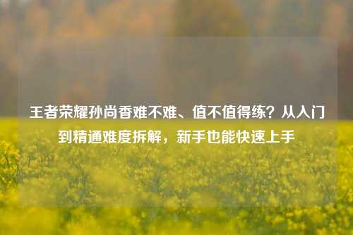 王者荣耀孙尚香难不难、值不值得练？从入门到精通难度拆解，新手也能快速上手