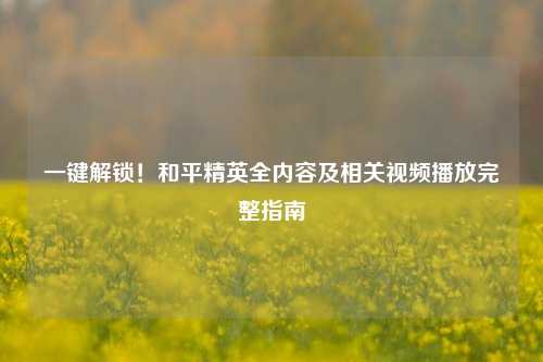一键解锁!和平精英全内容及相关视频播放完整指南