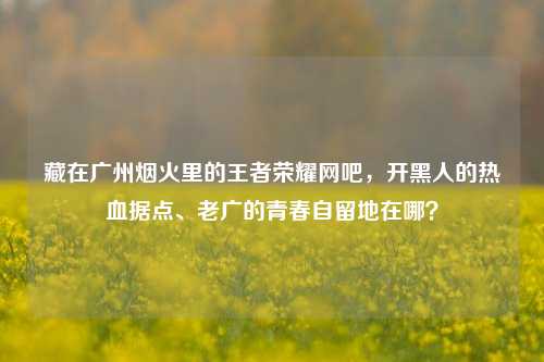 藏在广州烟火里的王者荣耀网吧，开黑人的热血据点、老广的青春自留地在哪？