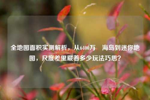 全地图面积实测解析，从6400万㎡海岛到迷你地图，尺度差里藏着多少玩法巧思？