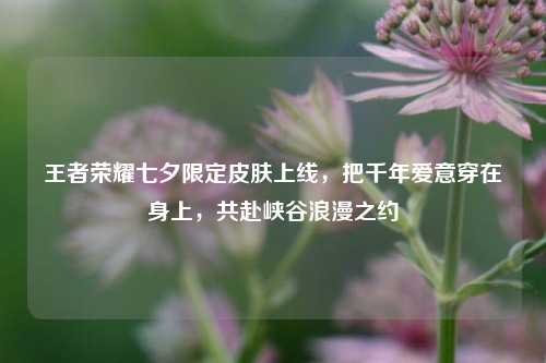 王者荣耀七夕限定皮肤上线,把千年爱意穿在身上,共赴峡谷浪漫之约