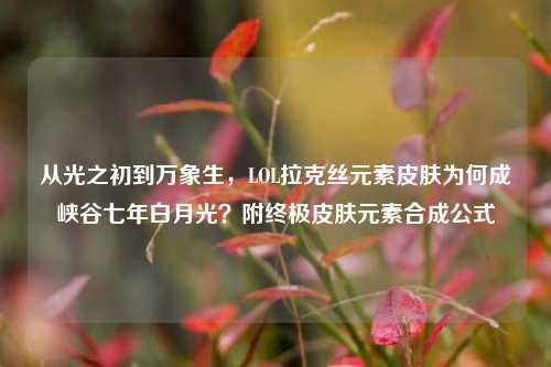 从光之初到万象生，LOL拉克丝元素皮肤为何成峡谷七年白月光？附终极皮肤元素合成公式