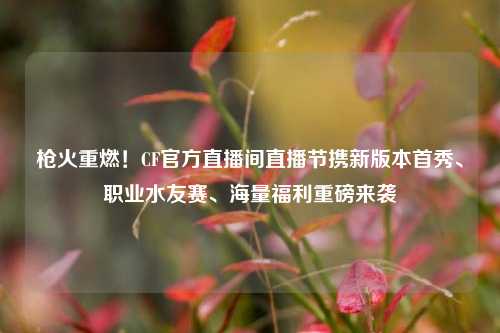 枪火重燃！CF官方直播间直播节携新版本首秀、职业水友赛、海量福利重磅来袭