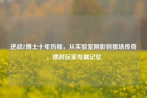 逆战Z博士十年历程,从实验室阴影到猎场传奇,镌刻玩家专属记忆