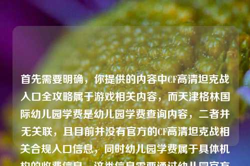 首先需要明确,你提供的内容中CF高清坦克战入口全攻略属于游戏相关内容,而天津格林国际幼儿园学费是幼儿园学费查询内容,二者并无关联,且目前并没有官方的CF高清坦克战相关合规入口信息,同时幼儿园学费属于具体机构的收费信息,这类信息需要通过幼儿园官方渠道获取准确内容,无法随意整合生成标题。,另外,要提醒的是,不要轻信非官方的所谓游戏入口攻略,避免造成账号安全或财产损失;查询幼儿园学费请直接联系该幼儿园官方咨询,以获取准确、权威的信息。