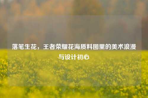 落笔生花,王者荣耀花海质料图里的美术浪漫与设计初心