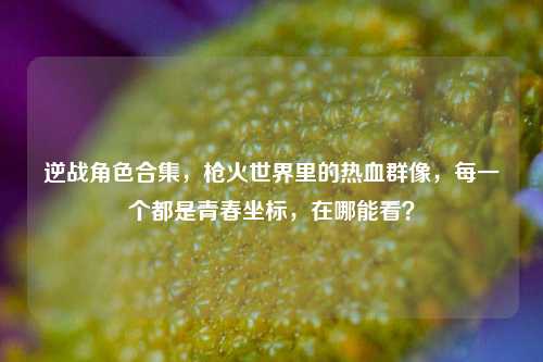 逆战角色合集,枪火世界里的热血群像,每一个都是青春坐标,在哪能看?