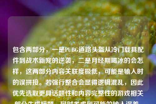 包含两部分,一是PUBG道路头盔从冷门载具配件到战术新宠的逆袭,二是月经期喝冰的会怎样,这两部分内容关联度极低,可能是输入时的误拼接。若强行整合会显得逻辑混乱,因此优先选取更具话题性和内容完整性的游戏相关部分生成标题,同时考虑到可能的输入误差,若用户是想分别获取标题,需说明,但根据要求生成1个,故选取游戏内容部分,,PUBG道路头盔,从冷门载具配件到战术新宠的逆袭之路