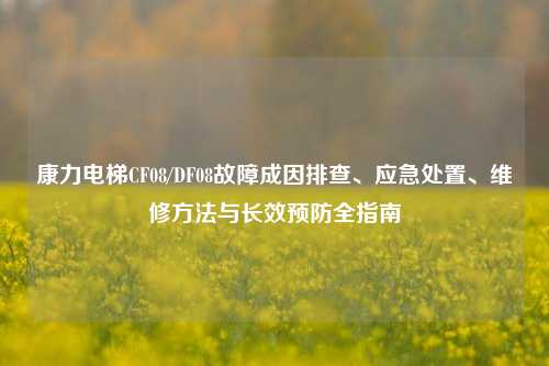 康力电梯CF08/DF08故障成因排查、应急处置、维修方法与长效预防全指南